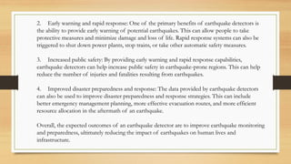 2. Early warning and rapid response: One of the primary benefits of earthquake detectors is
the ability to provide early warning of potential earthquakes. This can allow people to take
protective measures and minimize damage and loss of life. Rapid response systems can also be
triggered to shut down power plants, stop trains, or take other automatic safety measures.
3. Increased public safety: By providing early warning and rapid response capabilities,
earthquake detectors can help increase public safety in earthquake-prone regions. This can help
reduce the number of injuries and fatalities resulting from earthquakes.
4. Improved disaster preparedness and response: The data provided by earthquake detectors
can also be used to improve disaster preparedness and response strategies. This can include
better emergency management planning, more effective evacuation routes, and more efficient
resource allocation in the aftermath of an earthquake.
Overall, the expected outcomes of an earthquake detector are to improve earthquake monitoring
and preparedness, ultimately reducing the impact of earthquakes on human lives and
infrastructure.
 
