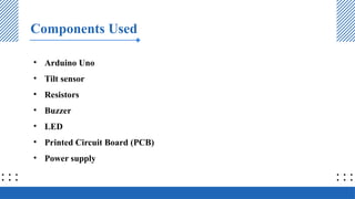 Components Used
• Arduino Uno
• Tilt sensor
• Resistors
• Buzzer
• LED
• Printed Circuit Board (PCB)
• Power supply
 