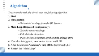 Algorithm
To execute the task, the circuit uses the following algorithm
1. Start
2. Initialization
~ Take initial readings from the Tilt Sensors
3. Main Loop (Repeated Continuously)
~ Take the sensor readings
~ Calculate the deviations
~ If any deviations surpass the threshold, trigger alert.
4. If an alert is triggered, turn on the buzzer and LED
5. After the duration “buzTime”, turn off the buzzer and LED
6. Repeat the “Main Loop”
 