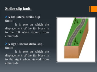 Strike-slip fault:
A left-lateral strike-slip
fault :
It is one on which the
displacement of the far block is
to the left when viewed from
either side.
A right-lateral strike-slip
fault:
It is one on which the
displacement of the far block is
to the right when viewed from
either side.
 
