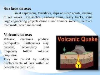 Volcanic cause:
eruptions produce
Earthquakes may
accompany and
follow volcanic
Volcanic
earthquakes.
precede,
frequently
eruptions.
They are caused by sudden
displacements of lava within or
beneath the earth crust.
Surface cause:
Great explosions, landslides, slips on steep coasts, dashing
of sea waves , avalanches , railway trains, heavy trucks, some
large engineering projects cause minor tremors. some of them are
man made, other are natural.
 