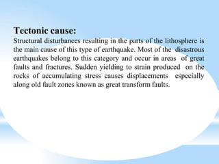 Tectonic cause:
Structural disturbances resulting in the parts of the lithosphere is
the main cause of this type of earthquake. Most of the disastrous
earthquakes belong to this category and occur in areas of great
faults and fractures. Sudden yielding to strain produced on the
rocks of accumulating stress causes displacements especially
along old fault zones known as great transform faults.
 