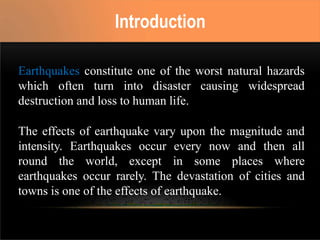 Earthquakes constitute one of the worst natural hazards
which often turn into disaster causing widespread
destruction and loss to human life.
The effects of earthquake vary upon the magnitude and
intensity. Earthquakes occur every now and then all
round the world, except in some places where
earthquakes occur rarely. The devastation of cities and
towns is one of the effects of earthquake.
Introduction
 