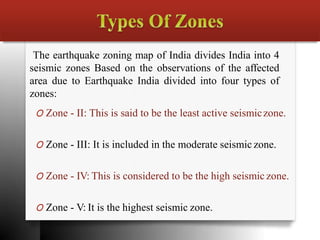 The earthquake zoning map of India divides India into 4
seismic zones Based on the observations of the affected
area due to Earthquake India divided into four types of
zones:
O Zone - II: This is said to be the least active seismiczone.
O Zone - III: It is included in the moderate seismic zone.
O Zone - IV: This is considered to be the high seismic zone.
O Zone - V: It is the highest seismic zone.
 