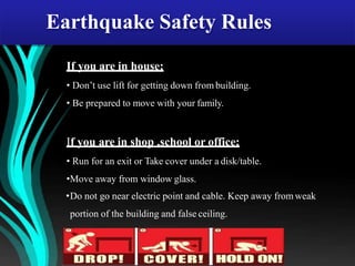 If you are in house;
• Don’t use lift for getting down from building.
• Be prepared to move with your family.
If you are in shop ,school or office;
• Run for an exit or Take cover under a disk/table.
•Move away from window glass.
•Do not go near electric point and cable. Keep away from weak
portion of the building and false ceiling.
Earthquake Safety Rules
 