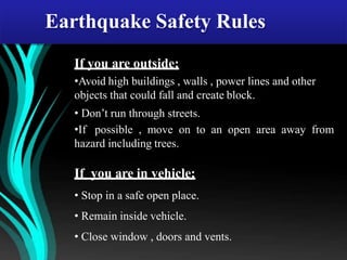If you are outside;
•Avoid high buildings , walls , power lines and other
objects that could fall and create block.
• Don’t run through streets.
•If possible , move on to an open area away from
hazard including trees.
If you are in vehicle;
• Stop in a safe open place.
• Remain inside vehicle.
• Close window , doors and vents.
Earthquake Safety Rules
 