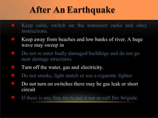 Keep calm, switch on the transistor radio and obey
instructions.
Keep away from beaches and low banks of river. A huge
wave may sweep in
Do not re enter badly damaged buildings and do not go
near damage structures.
Turn off the water, gas and electricity.
Do not smoke, light match or use a cigarette lighter
Do not turn on switches there may be gas leak or short
circuit
If there is any fire, try to put it out or call fire brigade.
After An Earthquake
 