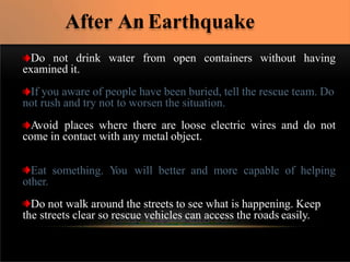 without having
Do not drink water from open containers
examined it.
If you aware of people have been buried, tell the rescue team. Do
not rush and try not to worsen the situation.
Avoid places where there are loose electric wires and do not
come in contact with any metal object.
Eat something. Y
ou will better and more capable of helping
other.
Do not walk around the streets to see what is happening. Keep
the streets clear so rescue vehicles can access the roads easily.
After An Earthquake
 