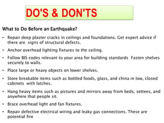 DO'S & DON'TS
What to Do Before an Earthquake?
• Repair deep plaster cracks in ceilings and foundations. Get expert advice if
there are signs of structural defects.
• Anchor overhead lighting fixtures to the ceiling.
• Follow BIS codes relevant to your area for building standards Fasten shelves
securely to walls.
• Place large or heavy objects on lower shelves.
• Store breakable items such as bottled foods, glass, and china in low, closed
cabinets with latches.
• Hang heavy items such as pictures and mirrors away from beds, settees, and
anywhere that people sit.
• Brace overhead light and fan fixtures.
• Repair defective electrical wiring and leaky gas connections. These are
potential fire
 