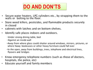 DO AND DON’TS
• Secure water heaters, LPG cylinders etc., by strapping them to the
walls or bolting to the floor.
• Store weed killers, pesticides, and flammable products securely
in closed
• cabinets with latches and on bottom shelves.
• Identify safe places indoors and outdoors.

Under strong dining table, bed

Against an inside wall

Away from where glass could shatter around windows, mirrors, pictures, or
where heavy bookcases or other heavy furniture could fall over

In the open, away from buildings, trees, telephone and electrical lines,
flyovers and bridges
• Know emergency telephone numbers (such as those of doctors,
hospitals, the police, etc)
• Educate yourself and family members
 