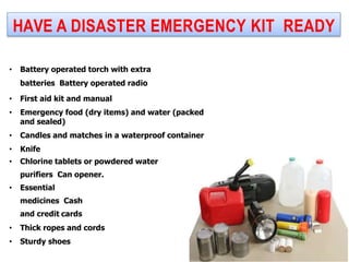 HAVE A DISASTER EMERGENCY KIT READY
• Battery operated torch with extra
batteries Battery operated radio
• First aid kit and manual
• Emergency food (dry items) and water (packed
and sealed)
• Candles and matches in a waterproof container
• Knife
• Chlorine tablets or powdered water
purifiers Can opener.
• Essential
medicines Cash
and credit cards
• Thick ropes and cords
• Sturdy shoes
 