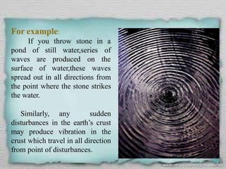 For example:
If you throw stone in a
pond of still water,series of
waves
surface
are produced on the
of water,these waves
spread out in all directions from
the point where the stone strikes
the water.
Similarly, any sudden
disturbances in the earth’s crust
may produce vibration in the
crust which travel in all direction
from point of disturbances.
 