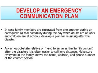 DEVELOP AN EMERGENCY
COMMUNICATION PLAN
• In case family members are separated from one another during an
earthquake (a real possibility during the day when adults are at work
and children are at school), develop a plan for reuniting after the
disaster.
• Ask an out-of-state relative or friend to serve as the 'family contact'
after the disaster; it is often easier to call long distance. Make sure
everyone in the family knows the name, address, and phone number
of the contact person.
 