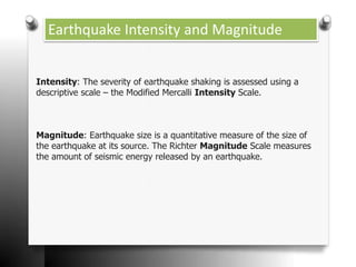 Intensity: The severity of earthquake shaking is assessed using a
descriptive scale – the Modified Mercalli Intensity Scale.
Magnitude: Earthquake size is a quantitative measure of the size of
the earthquake at its source. The Richter Magnitude Scale measures
the amount of seismic energy released by an earthquake.
Earthquake Intensity and Magnitude
 