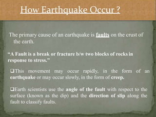 The primary cause of an earthquake is faults on the crust of
the earth.
of an
“A Fault is a break or fracture b/w two blocks of rocks in
response to stress.”
This movement may occur rapidly, in the form
earthquake or may occur slowly, in the form of creep.
Earth scientists use the angle of the fault with respect to the
surface (known as the dip) and the direction of slip along the
fault to classify faults.
How Earthquake Occur ?
 