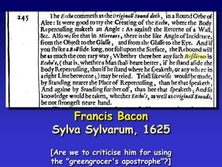 Francis Bacon
Sylva Sylvarum, 1625
[Are we to criticise him for using
the "greengrocer's apostrophe"?]
 