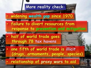 • widening wealth gap since 1970
• failure to divert resources from
response to prevention and mitigation
• half of world trade goes
through 78 tax havens
• one fifth of world trade is illicit
(drugs, armaments, people, species)
• relationship of proxy wars to aid.
More reality check:
 