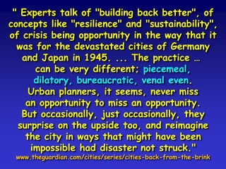 " Experts talk of "building back better", of
concepts like "resilience" and "sustainability",
of crisis being opportunity in the way that it
was for the devastated cities of Germany
and Japan in 1945. ... The practice …
can be very different; piecemeal,
dilatory, bureaucratic, venal even.
Urban planners, it seems, never miss
an opportunity to miss an opportunity.
But occasionally, just occasionally, they
surprise on the upside too, and reimagine
the city in ways that might have been
impossible had disaster not struck."
www.theguardian.com/cities/series/cities-back-from-the-brink
 