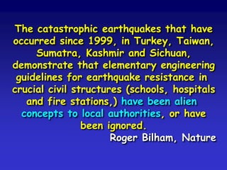 The catastrophic earthquakes that have
occurred since 1999, in Turkey, Taiwan,
Sumatra, Kashmir and Sichuan,
demonstrate that elementary engineering
guidelines for earthquake resistance in
crucial civil structures (schools, hospitals
and fire stations,) have been alien
concepts to local authorities, or have
been ignored.
Roger Bilham, Nature
 
