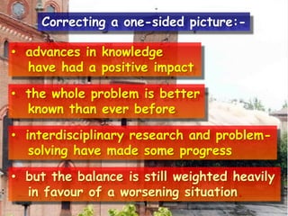 • advances in knowledge
have had a positive impact
• the whole problem is better
known than ever before
• interdisciplinary research and problem-
solving have made some progress
• but the balance is still weighted heavily
in favour of a worsening situation.
Correcting a one-sided picture:-
 