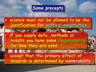 • science must not be allowed to be the
justification for political malpractice
• if you supply data, methods or
results you have some responsibility
for how they are used
• accept that the primary effect of
hazards is determined by vulnerability.
Some precepts
 