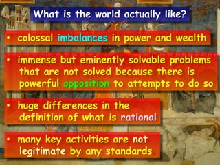• colossal imbalances in power and wealth
• immense but eminently solvable problems
that are not solved because there is
powerful opposition to attempts to do so
• huge differences in the
definition of what is rational
• many key activities are not
legitimate by any standards.
What is the world actually like?
 