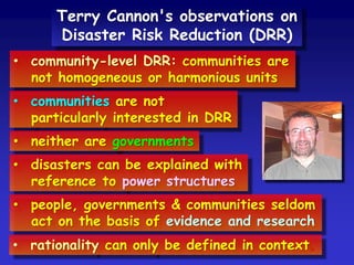 • community-level DRR: communities are
not homogeneous or harmonious units
• communities are not
particularly interested in DRR
• neither are governments
• disasters can be explained with
reference to power structures
Terry Cannon's observations on
Disaster Risk Reduction (DRR)
• people, governments & communities seldom
act on the basis of evidence and research
• rationality can only be defined in context.
 