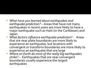 What have you learned about earthquakes and earthquake prediction?  – Areas that have not many earthquakes in recent years are more likely to have a major earthquake such as Haiti (in the Caribbean) and Japan What factors influence earthquake prediction? -  Areas that are near plate boundaries are more likely to experience an earthquake ,  but locations with convergent or transform boundaries are more likely to experience an earthquake that are large Where on Earth do most of the really big earthquakes strike?  –  Earthquakes that are near convergent boundaries usually experience the largest earthquakes 