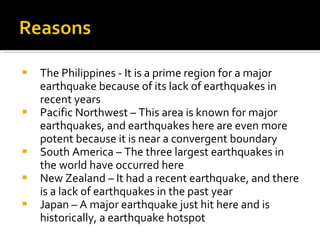The Philippines - It is a prime region for a major earthquake because of its lack of earthquakes in recent years Pacific Northwest – This area is known for major earthquakes, and earthquakes here are even more potent because it is near a convergent boundary South America – The three largest earthquakes in the world have occurred here New Zealand – It had a recent earthquake, and there is a lack of earthquakes in the past year Japan – A major earthquake just hit here and is historically, a earthquake hotspot 