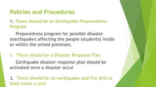 Policies and Procedures
1. There should be an Earthquake Preparedness
Program
Preparedness program for possible disaster
(earthquake) affecting the people (students) inside
or within the school premises;
2. There should be a Disaster Response Plan
Earthquake disaster response plan should be
activated once a disaster occur
3. There should be an earthquake and fire drill at
least twice a year
 
