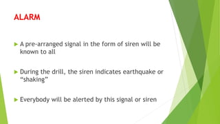 ALARM
 A pre-arranged signal in the form of siren will be
known to all
 During the drill, the siren indicates earthquake or
“shaking”
 Everybody will be alerted by this signal or siren
 