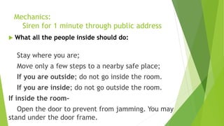 Mechanics:
Siren for 1 minute through public address
 What all the people inside should do:
Stay where you are;
Move only a few steps to a nearby safe place;
If you are outside; do not go inside the room.
If you are inside; do not go outside the room.
If inside the room-
Open the door to prevent from jamming. You may
stand under the door frame.
 
