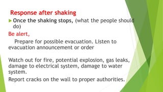 Response after shaking
 Once the shaking stops, (what the people should
do)
Be alert,
Prepare for possible evacuation. Listen to
evacuation announcement or order
Watch out for fire, potential explosion, gas leaks,
damage to electrical system, damage to water
system.
Report cracks on the wall to proper authorities.
 