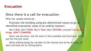 Evacuation
Once there is a call for evacuation-
What the people should do:
Evacuate the building using pre-determined routes to go to
identified evacuation areas in an orderly manner;
Don’t RUN, Don’t PUSH, Don’t TALK, Don’t RETURN, and don’t bring your
things. DON’T STAMPEDE.
Never use elevators. Use the stairs if still available and functional. If not,
use the fire exit route.
While walking along the corridors to the nearest exit of the building, be
alert and look out for falling debris
 
