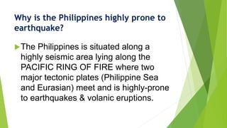 Why is the Philippines highly prone to
earthquake?
The Philippines is situated along a
highly seismic area lying along the
PACIFIC RING OF FIRE where two
major tectonic plates (Philippine Sea
and Eurasian) meet and is highly-prone
to earthquakes & volanic eruptions.
 