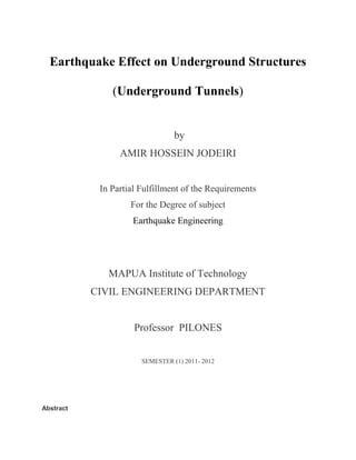 Earthquake Effect on Underground Structures<br />(Underground Tunnels)<br /> by<br />AMIR HOSSEIN JODEIRI<br />In Partial Fulfillment of the Requirements  <br />For the Degree of subject <br />Earthquake Engineering<br />MAPUA Institute of Technology<br />CIVIL ENGINEERING DEPARTMENT<br />Professor  PILONES <br />SEMESTER (1) 2011- 2012 <br />Abstract<br />Due to the increasing development of land and construction costs for each of these structures are just important in the urban transport and the danger of injury against the risk of earthquake to be studied. A review on the seismic behavior and design of underground structures in soft ground is described focusing on the development of equivalent static seismic design called the seismic deformation method. In the past most of the underground structures were designed without seismic considerations, because generally the tunnels had a good performance during the earthquakes compared to aboveground structures behavior.<br />INTRODUCTION<br />BACKGROUND<br />The first part - of the vulnerability of underground structures in earthquake<br />Why the tunnel?<br />1 - Shortening and increase the efficiency of traffic<br />2 - Improve the geometric profile<br />3 - More safety against earthquake<br />Damaging agents: <br />,[object Object]
