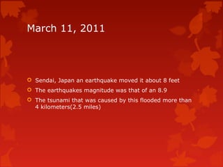 March 11, 2011




 Sendai, Japan an earthquake moved it about 8 feet
 The earthquakes magnitude was that of an 8.9
 The tsunami that was caused by this flooded more than
  4 kilometers(2.5 miles)
 
