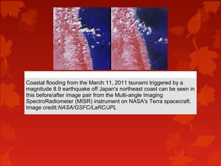 Coastal flooding from the March 11, 2011 tsunami triggered by a
magnitude 8.9 earthquake off Japan's northeast coast can be seen in
this before/after image pair from the Multi-angle Imaging
SpectroRadiometer (MISR) instrument on NASA's Terra spacecraft.
Image credit:NASA/GSFC/LaRC/JPL
 