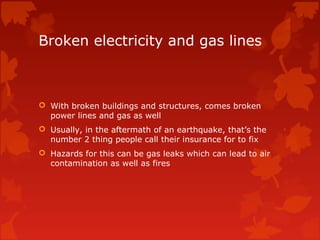 Broken electricity and gas lines



 With broken buildings and structures, comes broken
  power lines and gas as well
 Usually, in the aftermath of an earthquake, that’s the
  number 2 thing people call their insurance for to fix
 Hazards for this can be gas leaks which can lead to air
  contamination as well as fires
 