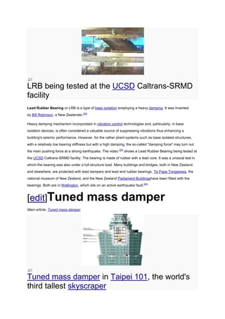 LRB being tested at the UCSD Caltrans-SRMD
facility
Lead Rubber Bearing or LRB is a type of base isolation employing a heavy damping. It was invented
by Bill Robinson, a New Zealander.[24]

Heavy damping mechanism incorporated in vibration control technologies and, particularly, in base
isolation devices, is often considered a valuable source of suppressing vibrations thus enhancing a
building's seismic performance. However, for the rather pliant systems such as base isolated structures,
with a relatively low bearing stiffness but with a high damping, the so-called "damping force" may turn out
the main pushing force at a strong earthquake. The video [25] shows a Lead Rubber Bearing being tested at
the UCSD Caltrans-SRMD facility. The bearing is made of rubber with a lead core. It was a uniaxial test in
which the bearing was also under a full structure load. Many buildings and bridges, both in New Zealand
and elsewhere, are protected with lead dampers and lead and rubber bearings. Te Papa Tongarewa, the
national museum of New Zealand, and the New Zealand Parliament Buildingshave been fitted with the
bearings. Both are in Wellington, which sits on an active earthquake fault.[24]


[edit]Tuned                            mass damper
Main article: Tuned mass damper




Tuned mass damper in Taipei 101, the world's
third tallest skyscraper
 