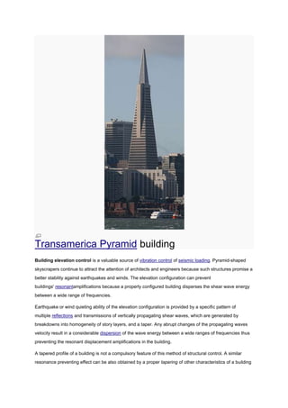 Transamerica Pyramid building
Building elevation control is a valuable source of vibration control of seismic loading. Pyramid-shaped
skyscrapers continue to attract the attention of architects and engineers because such structures promise a
better stability against earthquakes and winds. The elevation configuration can prevent
buildings' resonantamplifications because a properly configured building disperses the shear wave energy
between a wide range of frequencies.

Earthquake or wind quieting ability of the elevation configuration is provided by a specific pattern of
multiple reflections and transmissions of vertically propagating shear waves, which are generated by
breakdowns into homogeneity of story layers, and a taper. Any abrupt changes of the propagating waves
velocity result in a considerable dispersion of the wave energy between a wide ranges of frequencies thus
preventing the resonant displacement amplifications in the building.

A tapered profile of a building is not a compulsory feature of this method of structural control. A similar
resonance preventing effect can be also obtained by a proper tapering of other characteristics of a building
 