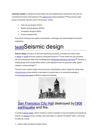 Hysteretic damper is intended to provide better and more reliable seismic performance than that of a
conventional structure at the expense of the seismic input energy dissipation.[29]There are four major
groups of hysteretic dampers used for the purpose, namely:


            Fluid viscous dampers (FVDs)

            Metallic yielding dampers (MYDs)

            Viscoelastic dampers (VEDs)

            Friction dampers (FDs)

    Each group of dampers has specific characteristics, advantages and disadvantages for structural
    applications.



    [edit]Seismic                                  design
    Seismic design is based on authorized engineering procedures, principles and criteria meant
    to design or retrofit structures subject to earthquake exposure.[16] Those criteria are only consistent
    with the contemporary state of the knowledge about earthquake engineering structures.[30] Therefore, a
    building design which exactly follows seismic code regulations does not guarantee safety against
    collapse or serious damage.[31]

    The price of poor seismic design may be enormous. Nevertheless, seismic design has always been
    a trial and error process whether it was based on physical laws or on empirical knowledge of
    the structural performance of different shapes and materials.




        San Francisco City Hall destroyed by1906
        earthquake and fire.
    To practice seismic design, seismic analysis or seismic evaluation of new and existing civil engineering
    projects, an engineer should, normally, pass examination on Seismic Principles[32] which, in the State
    of California, include:


       Seismic Data and Seismic Design Criteria
 