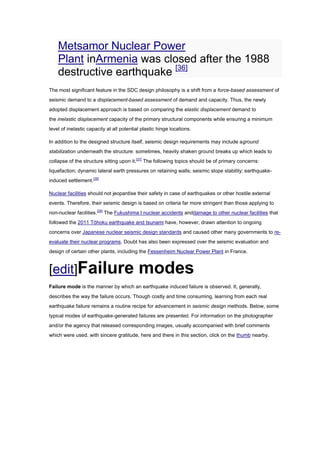 Metsamor Nuclear Power
    Plant inArmenia was closed after the 1988
    destructive earthquake [36]
The most significant feature in the SDC design philosophy is a shift from a force-based assessment of
seismic demand to a displacement-based assessment of demand and capacity. Thus, the newly
adopted displacement approach is based on comparing the elastic displacement demand to
the inelastic displacement capacity of the primary structural components while ensuring a minimum
level of inelastic capacity at all potential plastic hinge locations.

In addition to the designed structure itself, seismic design requirements may include aground
stabilization underneath the structure: sometimes, heavily shaken ground breaks up which leads to
collapse of the structure sitting upon it.[37] The following topics should be of primary concerns:
liquefaction; dynamic lateral earth pressures on retaining walls; seismic slope stability; earthquake-
induced settlement.[38]

Nuclear facilities should not jeopardise their safety in case of earthquakes or other hostile external
events. Therefore, their seismic design is based on criteria far more stringent than those applying to
non-nuclear facilities.[39] The Fukushima I nuclear accidents anddamage to other nuclear facilities that
followed the 2011 Tōhoku earthquake and tsunami have, however, drawn attention to ongoing
concerns over Japanese nuclear seismic design standards and caused other many governments to re-
evaluate their nuclear programs. Doubt has also been expressed over the seismic evaluation and
design of certain other plants, including the Fessenheim Nuclear Power Plant in France.



[edit]Failure                              modes
Failure mode is the manner by which an earthquake induced failure is observed. It, generally,
describes the way the failure occurs. Though costly and time consuming, learning from each real
earthquake failure remains a routine recipe for advancement in seismic design methods. Below, some
typical modes of earthquake-generated failures are presented. For information on the photographer
and/or the agency that released corresponding images, usually accompanied with brief comments
which were used, with sincere gratitude, here and there in this section, click on the thumb nearby.
 