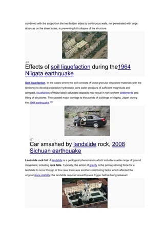 combined with the support on the two hidden sides by continuous walls, not penetrated with large
doors as on the street sides, is preventing full collapse of the structure.




Effects of soil liquefaction during the1964
Niigata earthquake
Soil liquefaction. In the cases where the soil consists of loose granular deposited materials with the
tendency to develop excessive hydrostatic pore water pressure of sufficient magnitude and
compact, liquefaction of those loose saturated deposits may result in non-uniform settlements and
tilting of structures. This caused major damage to thousands of buildings in Niigata, Japan during
the 1964 earthquake.[40]




    Car smashed by landslide rock, 2008
    Sichuan earthquake
Landslide rock fall. A landslide is a geological phenomenon which includes a wide range of ground
movement, including rock falls. Typically, the action of gravity is the primary driving force for a
landslide to occur though in this case there was another contributing factor which affected the
original slope stability: the landslide required anearthquake trigger before being released.
 