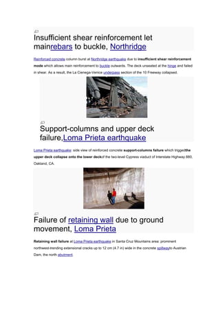 Insufficient shear reinforcement let
mainrebars to buckle, Northridge
Reinforced concrete column burst at Northridge earthquake due to insufficient shear reinforcement
mode which allows main reinforcement to buckle outwards. The deck unseated at the hinge and failed
in shear. As a result, the La Cienega-Venice underpass section of the 10 Freeway collapsed.




    Support-columns and upper deck
    failure,Loma Prieta earthquake
Loma Prieta earthquake: side view of reinforced concrete support-columns failure which triggedthe
upper deck collapse onto the lower deckof the two-level Cypress viaduct of Interstate Highway 880,
Oakland, CA.




Failure of retaining wall due to ground
movement, Loma Prieta
Retaining wall failure at Loma Prieta earthquake in Santa Cruz Mountains area: prominent
northwest-trending extensional cracks up to 12 cm (4.7 in) wide in the concrete spillwayto Austrian
Dam, the north abutment.
 