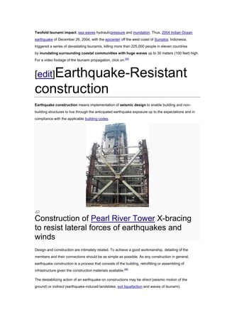 Twofold tsunami impact: sea waves hydraulicpressure and inundation. Thus, 2004 Indian Ocean
earthquake of December 26, 2004, with the epicenter off the west coast of Sumatra, Indonesia,
triggered a series of devastating tsunamis, killing more than 225,000 people in eleven countries
by inundating surrounding coastal communities with huge waves up to 30 meters (100 feet) high.
For a video footage of the tsunami propagation, click on.[45]



[edit]Earthquake-Resistant
construction
Earthquake construction means implementation of seismic design to enable building and non-
building structures to live through the anticipated earthquake exposure up to the expectations and in
compliance with the applicable building codes.




Construction of Pearl River Tower X-bracing
to resist lateral forces of earthquakes and
winds
Design and construction are intimately related. To achieve a good workmanship, detailing of the
members and their connections should be as simple as possible. As any construction in general,
earthquake construction is a process that consists of the building, retrofitting or assembling of
infrastructure given the construction materials available.[46]

The destabilizing action of an earthquake on constructions may be direct (seismic motion of the
ground) or indirect (earthquake-induced landslides, soil liquefaction and waves of tsunami).
 