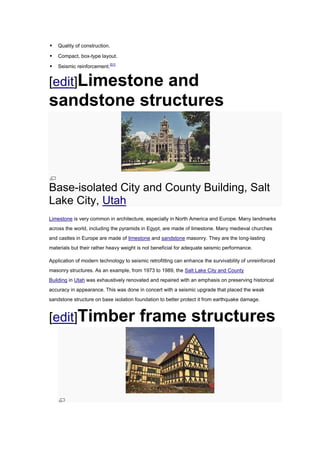    Quality of construction.

   Compact, box-type layout.

   Seismic reinforcement.[51]


[edit]Limestone
              and
sandstone structures



Base-isolated City and County Building, Salt
Lake City, Utah
Limestone is very common in architecture, especially in North America and Europe. Many landmarks
across the world, including the pyramids in Egypt, are made of limestone. Many medieval churches
and castles in Europe are made of limestone and sandstone masonry. They are the long-lasting
materials but their rather heavy weight is not beneficial for adequate seismic performance.

Application of modern technology to seismic retrofitting can enhance the survivability of unreinforced
masonry structures. As an example, from 1973 to 1989, the Salt Lake City and County
Building in Utah was exhaustively renovated and repaired with an emphasis on preserving historical
accuracy in appearance. This was done in concert with a seismic upgrade that placed the weak
sandstone structure on base isolation foundation to better protect it from earthquake damage.


[edit]Timber                            frame structures
 