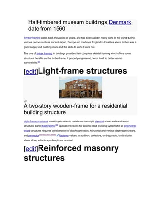 Half-timbered museum buildings,Denmark,
    date from 1560
Timber framing dates back thousands of years, and has been used in many parts of the world during
various periods such as ancient Japan, Europe and medieval England in localities where timber was in
good supply and building stone and the skills to work it were not.

The use of timber framing in buildings provides their complete skeletal framing which offers some
structural benefits as the timber frame, if properly engineered, lends itself to betterseismic
survivability.[52]


[edit]Light-frame                                                   structures



A two-story wooden-frame for a residential
building structure
Light-frame structures usually gain seismic resistance from rigid plywood shear walls and wood
structural panel diaphragms.[53] Special provisions for seismic load-resisting systems for all engineered
wood structures requires consideration of diaphragm ratios, horizontal and vertical diaphragm shears,
andconnector[disambiguation needed   ]
                                         /fastener values. In addition, collectors, or drag struts, to distribute
shear along a diaphragm length are required.



[edit]Reinforced                                                 masonry
structures
 