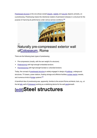 Prestressed structure is the one whose overall integrity, stability and security depend, primarily, on
a prestressing. Prestressing means the intentional creation of permanent stresses in a structure for the
purpose of improving its performance under various service conditions.[56]




    Naturally pre-compressed exterior wall
    ofColosseum, Rome
There are the following basic types of prestressing:


   Pre-compression (mostly, with the own weight of a structure)

   Pretensioning with high-strength embedded tendons

   Post-tensioning with high-strength bonded or unbonded tendons

Today, the concept of prestressed structure is widely engaged in design of buildings, underground
structures, TV towers, power stations, floating storage and offshore facilities,nuclear reactor vessels,
and numerous kinds of bridge systems.[57]

A beneficial idea of prestressing was, apparently, familiar to the ancient Rome architects; look, e.g., at
the tall attic wall of Colosseum working as a stabilizing device for the wall piersbeneath.



[edit]Steel                       structures
 