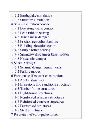 o  3.2 Earthquake simulation
 o 3.3 Structure simulation

4 Seismic vibration control
 o 4.1 Dry-stone walls control

 o 4.2 Lead rubber bearing

 o 4.3 Tuned mass damper

 o 4.4 Friction pendulum bearing

 o 4.5 Building elevation control

 o 4.6 Simple roller bearing

 o 4.7 Springs-with-damper base isolator

 o 4.8 Hysteretic damper

5 Seismic design
 o 5.1 Seismic design requirements

 o 5.2 Failure modes

6 Earthquake-Resistant construction
 o 6.1 Adobe structures

 o 6.2 Limestone and sandstone structures

 o 6.3 Timber frame structures

 o 6.4 Light-frame structures

 o 6.5 Reinforced masonry structures

 o 6.6 Reinforced concrete structures

 o 6.7 Prestressed structures

 o 6.8 Steel structures

7 Prediction of earthquake losses
 